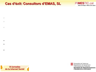 Cas d’èxit: Consultors d’EMAS, SL Avantatges per Consultors d’EMAS, SL: Ser més competitius Donar un servei amb continuïtat: Som els Responsables del Sistema de Qualitat de cadascun dels nostres clients Creem ponts funcionals entre la ISO i altres necessitats de planificació i organització: Quadres de comandament; Plans de Formació i Gestió d’incidències. Avantatges sobre els clients: Facilitats per gestionar processos de millora (som un agent d’innovació i canvi) Incorporar les TIC en la gestió habitual de les empreses i administracions (bona gestió de la informació i del coneixement) Millorar la planificació i establir estratègia, a través dels indicadors i les accions de millora (contribuim a la visió de l’organització com a projecte). 