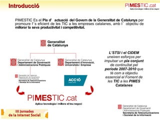 Introducció PIMESTIC és el  Pla d’actuació del Govern de la Generalitat de Catalunya  per promoure l'ús eficient de les TIC a les empreses catalanes, amb l’objectiu de  millorar la seva productivitat i competitivitat. L’STSI i el CIDEM  uneixen esforços per impulsar un  pla conjunt  de continuïtat pel  període 2007-2010  que té com a objectiu essencial el Foment de les  TIC  a les  PIMES Catalanes 