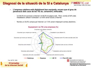 Diagnosi de la situació de la SI a Catalunya L'empresa catalana està digitalment ben equipada, encara que el grau de penetració dels usos de les TIC és, certament, millorable. Un 84,5% té connexió a Internet i el 49,5% té pàgina web.  Però, només el 54% dels treballadors utilitzen l’ordinador i un 50% tenen accés a Internet.  Només un 33,5% compra per Internet i un 7,3% venen mitjançant comerç electrònic.   Equipament i ús TIC a les empreses (%) Font: AETIC, 2006 