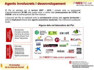 Agents involucrats i desenvolupament Alguns dels col·laboradors del Pla: En PI MES TIC  tots  podem  participar  !! SECTORS EMPRESARIALS AGENTS TERRITORIAL Ajuntaments Consells comarcals Cambres de comerç  Centre Difusió Tecn. Xarxa Telecentres ... Patronals Agrupacions empresarials Associacions professionals Agents prescriptors ...  El Pla es planteja per al  termini 2007 - 2010  i compta amb un pressupost d’aproximadament  20 M€  pels quatre anys, a càrrec dels  pressupostos de l’STSI i el CIDEM  i amb el cofinançament del Plan Avanza. L’execució del Pla es realitzarà amb la  col·laboració  estreta dels  agents territorials  i amb la  implicació  directa dels  agents econòmics   sectorials  i les institucions públiques locals. 
