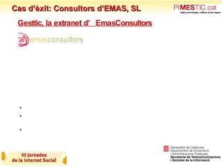 Cas d’èxit: Consultors d’EMAS, SL Gesttic, la extranet d’EmasConsultors Qui som? Som una  consultora especialitzada en sistemes de qualitat i medi ambient  (ISO 9001, ISO 14001, EMAS, Q, etc.) Treballem amb tot tipus de sectors però sobretot amb  PIME i Administracions locals Reptes de la ISO: El sector dels Sistemes de Gestió ISO és un sector madur: Forta competència Als interlocutors el dia a dia fàcilment els guanya (a priori la ISO no implica directament facturació) Poca cultura d’establir estratègia i planificar 