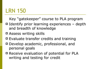 LRN 150 Key “gatekeeper” course to PLA program Identify prior learning experiences – depth and breadth of knowledge Assess writing skills Evaluate transfer credits and training Develop academic, professional, and personal goals Receive evaluation of potential for PLA writing and testing for credit 