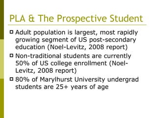 PLA & The Prospective Student Adult population is largest, most rapidly growing segment of US post-secondary education (Noel-Levitz, 2008 report) Non-traditional students are currently 50% of US college enrollment (Noel-Levitz, 2008 report) 80% of Marylhurst University undergrad students are 25+ years of age  