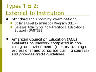 Types 1 & 2:  External to Institution Standardized credit-by-examinations College Level Examination Program (CLEP) Defense Activity for Non-Traditional Educational Support (DANTES) American Council on Education (ACE) evaluates coursework completed in non-collegiate environments (military training or professional and corporate training courses) and provides credit guidelines. 