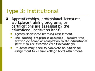 Type 3: Institutional Apprenticeships, professional licensures, workplace training programs, or certifications are assessed by the educational institution itself. Agency-sponsored learning assessment. The learning  program  is assessed; learners who provide evidence of completion to the educational institution are awarded credit accordingly. Students may need to complete an additional assignment to ensure college-level attainment. 