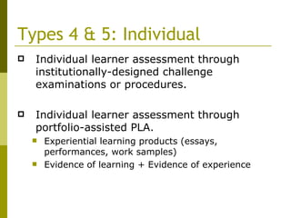 Types 4 & 5: Individual Individual learner assessment through institutionally-designed challenge examinations or procedures. Individual learner assessment through portfolio-assisted PLA. Experiential learning products (essays, performances, work samples) Evidence of learning + Evidence of experience 