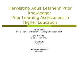 Melanie Booth Director, Center for Experiential Learning & Assessment / PLA Gretchen Potter Director of Admissions Gwen Hyatt Registrar MARYLHURST UNIVERSITY May 19, 2009 Harvesting Adult Learners’ Prior Knowledge:  Prior Learning Assessment  in Higher Education 
