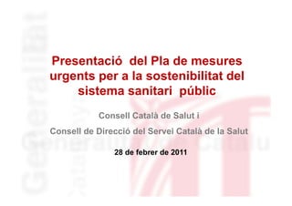 Presentació del Pla de mesures
P         ió d l Pl d
urgents per a la sostenibilitat del
    sistema sanitari públic
            Consell Català de Salut i
Consell de Direcció del Servei Català de la Salut

               28 d f b
                  de febrer de 2011
                            d
 