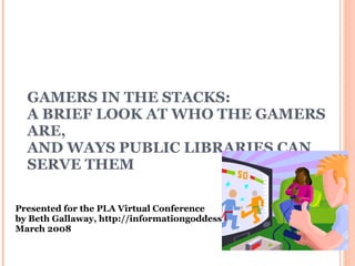 GAMERS IN THE STACKS: A BRIEF LOOK AT WHO THE GAMERS ARE,  AND WAYS PUBLIC LIBRARIES CAN SERVE THEM Presented for the PLA Virtual Conference by Beth Gallaway, http://informationgoddess.info  March 2008 