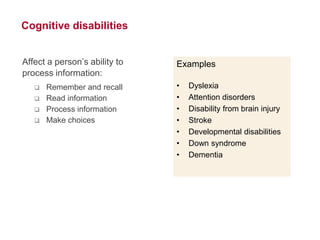 8
Cognitive disabilities
Affect a person’s ability to
process information:
 Remember and recall
 Read information
 Process information
 Make choices
Examples
• Dyslexia
• Attention disorders
• Disability from brain injury
• Stroke
• Developmental disabilities
• Down syndrome
• Dementia
 
