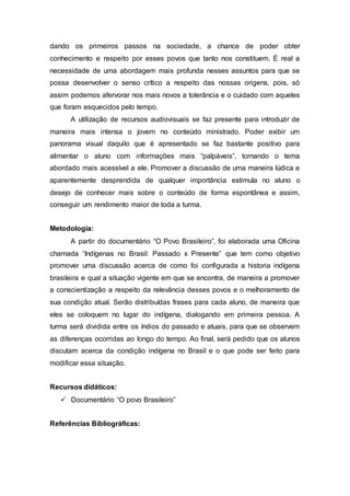 dando os primeiros passos na sociedade, a chance de poder obter
conhecimento e respeito por esses povos que tanto nos constituem. É real a
necessidade de uma abordagem mais profunda nesses assuntos para que se
possa desenvolver o senso crítico a respeito das nossas origens, pois, só
assim podemos afervorar nos mais novos a tolerância e o cuidado com aqueles
que foram esquecidos pelo tempo.
A utilização de recursos audiovisuais se faz presente para introduzir de
maneira mais intensa o jovem no conteúdo ministrado. Poder exibir um
panorama visual daquilo que é apresentado se faz bastante positivo para
alimentar o aluno com informações mais “palpáveis”, tornando o tema
abordado mais acessível a ele. Promover a discussão de uma maneira lúdica e
aparentemente desprendida de qualquer importância estimula no aluno o
desejo de conhecer mais sobre o conteúdo de forma espontânea e assim,
conseguir um rendimento maior de toda a turma.
Metodologia:
A partir do documentário “O Povo Brasileiro”, foi elaborada uma Oficina
chamada “Indígenas no Brasil: Passado x Presente” que tem como objetivo
promover uma discussão acerca de como foi configurada a historia indígena
brasileira e qual a situação vigente em que se encontra, de maneira a promover
a conscientização a respeito da relevância desses povos e o melhoramento de
sua condição atual. Serão distribuídas frases para cada aluno, de maneira que
eles se coloquem no lugar do indígena, dialogando em primeira pessoa. A
turma será dividida entre os índios do passado e atuais, para que se observem
as diferenças ocorridas ao longo do tempo. Ao final, será pedido que os alunos
discutam acerca da condição indígena no Brasil e o que pode ser feito para
modificar essa situação.
Recursos didáticos:
 Documentário “O povo Brasileiro”
Referências Bibliográficas:
 