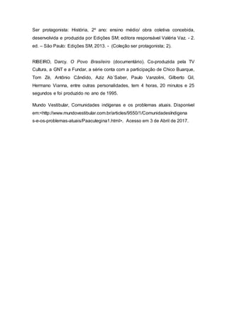 Ser protagonista: História, 2º ano: ensino médio/ obra coletiva concebida,
desenvolvida e produzida por Edições SM; editora responsável Valéria Vaz. - 2.
ed. – São Paulo: Edições SM, 2013. - (Coleção ser protagonista; 2).
RIBEIRO, Darcy. O Povo Brasileiro (documentário). Co-produzida pela TV
Cultura, a GNT e a Fundar, a série conta com a participação de Chico Buarque,
Tom Zé, Antônio Cândido, Aziz Ab´Saber, Paulo Vanzolini, Gilberto Gil,
Hermano Vianna, entre outras personalidades, tem 4 horas, 20 minutos e 25
segundos e foi produzido no ano de 1995.
Mundo Vestibular, Comunidades indígenas e os problemas atuais. Disponível
em:<http://www.mundovestibular.com.br/articles/9550/1/ComunidadesIndigena
s-e-os-problemas-atuais/Paacutegina1.html>. Acesso em 3 de Abril de 2017.
 