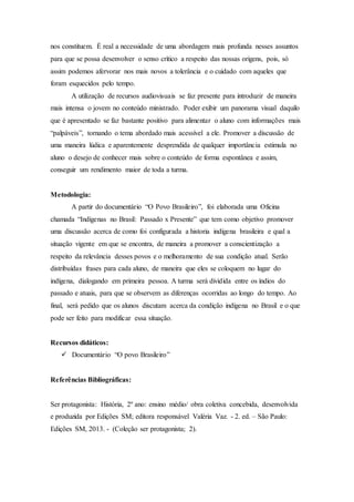 nos constituem. É real a necessidade de uma abordagem mais profunda nesses assuntos
para que se possa desenvolver o senso crítico a respeito das nossas origens, pois, só
assim podemos afervorar nos mais novos a tolerância e o cuidado com aqueles que
foram esquecidos pelo tempo.
A utilização de recursos audiovisuais se faz presente para introduzir de maneira
mais intensa o jovem no conteúdo ministrado. Poder exibir um panorama visual daquilo
que é apresentado se faz bastante positivo para alimentar o aluno com informações mais
“palpáveis”, tornando o tema abordado mais acessível a ele. Promover a discussão de
uma maneira lúdica e aparentemente desprendida de qualquer importância estimula no
aluno o desejo de conhecer mais sobre o conteúdo de forma espontânea e assim,
conseguir um rendimento maior de toda a turma.
Metodologia:
A partir do documentário “O Povo Brasileiro”, foi elaborada uma Oficina
chamada “Indígenas no Brasil: Passado x Presente” que tem como objetivo promover
uma discussão acerca de como foi configurada a historia indígena brasileira e qual a
situação vigente em que se encontra, de maneira a promover a conscientização a
respeito da relevância desses povos e o melhoramento de sua condição atual. Serão
distribuídas frases para cada aluno, de maneira que eles se coloquem no lugar do
indígena, dialogando em primeira pessoa. A turma será dividida entre os índios do
passado e atuais, para que se observem as diferenças ocorridas ao longo do tempo. Ao
final, será pedido que os alunos discutam acerca da condição indígena no Brasil e o que
pode ser feito para modificar essa situação.
Recursos didáticos:
 Documentário “O povo Brasileiro”
Referências Bibliográficas:
Ser protagonista: História, 2º ano: ensino médio/ obra coletiva concebida, desenvolvida
e produzida por Edições SM; editora responsável Valéria Vaz. - 2. ed. – São Paulo:
Edições SM, 2013. - (Coleção ser protagonista; 2).
 