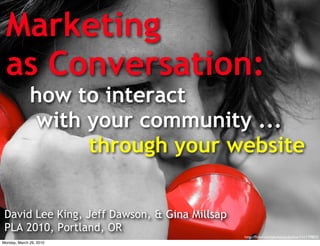 Marketing
 as Conversation:
              how to interact
               with your community ...
                    through your website


 David Lee King, Jeff Dawson, & Gina Millsap
 PLA 2010, Portland, OR
                                               http://ﬂickr.com/photos/pulpolux/151179802/
Monday, March 29, 2010
 