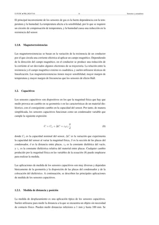 © FUOC • PID_00247316 10 Sensores y actuadores
El principal inconveniente de los sensores de gas es la fuerte dependencia con la tem-
peratura y la humedad. La temperatura afecta a la sensibilidad, por lo que se requiere
un circuito de compensación de temperatura, y la humedad causa una reducción en la
resistencia del sensor.
1.1.8. Magnetorresistencias
Las magnetorresistencias se basan en la variación de la resistencia de un conductor
por el que circula una corriente eléctrica al aplicar un campo magnético. Dependiendo
de la dirección del campo magnético, en el conductor se produce una reducción de
la corriente al ser desviados algunos electrones de su trayectoria. La relación entre la
resistencia y el campo magnético externo es cuadrática, y suelen utilizarse técnicas de
linealización. Las magnetorresistencias tienen mayor sensibilidad, mayor margen de
temperatura y mayor margen de frecuencias que los sensores de efecto Hall.
1.2. Capacitivos
Los sensores capacitivos son dispositivos en los que la magnitud física que hay que
medir provoca un cambio en su geometría o en las características de un material die-
léctrico, con el consiguiente cambio en la capacidad del sensor. Por tanto, de manera
simplificada, los sensores capacitivos funcionan como un condensador variable que
cumple la siguiente expresión:
C = Co + ∆C = ε0εr
S
d
(8)
donde Co es la capacidad nominal del sensor, ∆C es la variación que experimenta
la capacidad del sensor al variar la magnitud física, S es la sección de las placas del
condensador, d es la distancia entre placas, ε0 es la constante dielétrica del vacío,
y εr es la constante dieléctrica relativa del material entre placas. Cualquier cambio
producido por la magnitud física en las variables de la ecuación (8) puede emplearse
para realizar la medida.
Las aplicaciones de medida de los sensores capacitivos son muy diversas y dependen
básicamente de la geometría y la disposición de las placas del condensador y de la
colocación del dieléctrico. A continuación, se describen las principales aplicaciones
de medida de los sensores capacitivos.
1.2.1. Medida de distancia y posición
La medida de desplazamiento es una aplicación típica de los sensores capacitivos.
Suelen utilizarse para medir la distancia a la que se encuentra un objeto sin necesidad
de contacto físico. Pueden medir distancias inferiores a 1 mm y hasta 100 mm. Se
 