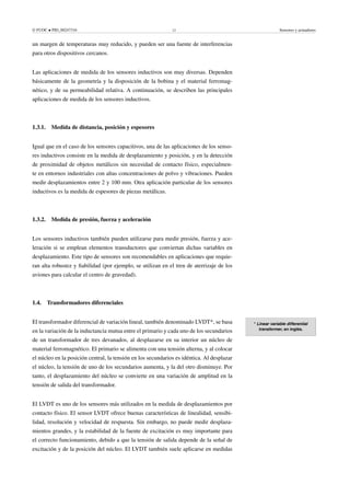 © FUOC • PID_00247316 12 Sensores y actuadores
un margen de temperaturas muy reducido, y pueden ser una fuente de interferencias
para otros dispositivos cercanos.
Las aplicaciones de medida de los sensores inductivos son muy diversas. Dependen
básicamente de la geometría y la disposición de la bobina y el material ferromag-
nético, y de su permeabilidad relativa. A continuación, se describen las principales
aplicaciones de medida de los sensores inductivos.
1.3.1. Medida de distancia, posición y espesores
Igual que en el caso de los sensores capacitivos, una de las aplicaciones de los senso-
res inductivos consiste en la medida de desplazamiento y posición, y en la detección
de proximidad de objetos metálicos sin necesidad de contacto físico, especialmen-
te en entornos industriales con altas concentraciones de polvo y vibraciones. Pueden
medir desplazamientos entre 2 y 100 mm. Otra aplicación particular de los sensores
inductivos es la medida de espesores de piezas metálicas.
1.3.2. Medida de presión, fuerza y aceleración
Los sensores inductivos también pueden utilizarse para medir presión, fuerza y ace-
leración si se emplean elementos transductores que conviertan dichas variables en
desplazamiento. Este tipo de sensores son recomendables en aplicaciones que requie-
ran alta robustez y fiabilidad (por ejemplo, se utilizan en el tren de aterrizaje de los
aviones para calcular el centro de gravedad).
1.4. Transformadores diferenciales
* Linear variable differential
transformer, en inglés.
El transformador diferencial de variación lineal, también denominado LVDT*, se basa
en la variación de la inductancia mutua entre el primario y cada uno de los secundarios
de un transformador de tres devanados, al desplazarse en su interior un núcleo de
material ferromagnético. El primario se alimenta con una tensión alterna, y al colocar
el núcleo en la posición central, la tensión en los secundarios es idéntica. Al desplazar
el núcleo, la tensión de uno de los secundarios aumenta, y la del otro disminuye. Por
tanto, el desplazamiento del núcleo se convierte en una variación de amplitud en la
tensión de salida del transformador.
El LVDT es uno de los sensores más utilizados en la medida de desplazamientos por
contacto físico. El sensor LVDT ofrece buenas características de linealidad, sensibi-
lidad, resolución y velocidad de respuesta. Sin embargo, no puede medir desplaza-
mientos grandes, y la estabilidad de la fuente de excitación es muy importante para
el correcto funcionamiento, debido a que la tensión de salida depende de la señal de
excitación y de la posición del núcleo. El LVDT también suele aplicarse en medidas
 
