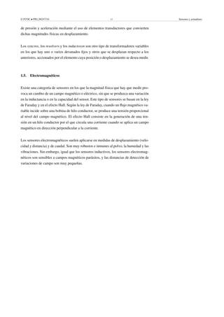 © FUOC • PID_00247316 13 Sensores y actuadores
de presión y aceleración mediante el uso de elementos transductores que convierten
dichas magnitudes físicas en desplazamiento.
Los syncros, los resolvers y los inductosyn son otro tipo de transformadores variables
en los que hay uno o varios devanados fijos y otros que se desplazan respecto a los
anteriores, accionados por el elemento cuya posición o desplazamiento se desea medir.
1.5. Electromagnéticos
Existe una categoría de sensores en los que la magnitud física que hay que medir pro-
voca un cambio de un campo magnético o eléctrico, sin que se produzca una variación
en la inductancia o en la capacidad del sensor. Este tipo de sensores se basan en la ley
de Faraday y en el efecto Hall. Según la ley de Faraday, cuando un flujo magnético va-
riable incide sobre una bobina de hilo conductor, se produce una tensión proporcional
al nivel del campo magnético. El efecto Hall consiste en la generación de una ten-
sión en un hilo conductor por el que circula una corriente cuando se aplica un campo
magnético en dirección perpendicular a la corriente.
Los sensores electromagnéticos suelen aplicarse en medidas de desplazamiento (velo-
cidad y distancia) y de caudal. Son muy robustos e inmunes al polvo, la humedad y las
vibraciones. Sin embargo, igual que los sensores inductivos, los sensores electromag-
néticos son sensibles a campos magnéticos parásitos, y las distancias de detección de
variaciones de campo son muy pequeñas.
 