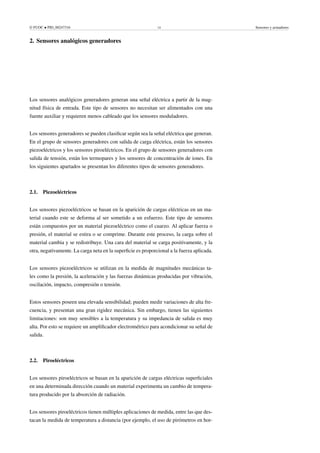 © FUOC • PID_00247316 14 Sensores y actuadores
2. Sensores analógicos generadores .
Los sensores analógicos generadores generan una señal eléctrica a partir de la mag-
nitud física de entrada. Este tipo de sensores no necesitan ser alimentados con una
fuente auxiliar y requieren menos cableado que los sensores moduladores.
Los sensores generadores se pueden clasificar según sea la señal eléctrica que generan.
En el grupo de sensores generadores con salida de carga eléctrica, están los sensores
piezoeléctricos y los sensores piroeléctricos. En el grupo de sensores generadores con
salida de tensión, están los termopares y los sensores de concentración de iones. En
los siguientes apartados se presentan los diferentes tipos de sensores generadores.
2.1. Piezoeléctricos
Los sensores piezoeléctricos se basan en la aparición de cargas eléctricas en un ma-
terial cuando este se deforma al ser sometido a un esfuerzo. Este tipo de sensores
están compuestos por un material piezoeléctrico como el cuarzo. Al aplicar fuerza o
presión, el material se estira o se comprime. Durante este proceso, la carga sobre el
material cambia y se redistribuye. Una cara del material se carga positivamente, y la
otra, negativamente. La carga neta en la superficie es proporcional a la fuerza aplicada.
Los sensores piezoeléctricos se utilizan en la medida de magnitudes mecánicas ta-
les como la presión, la aceleración y las fuerzas dinámicas producidas por vibración,
oscilación, impacto, compresión o tensión.
Estos sensores poseen una elevada sensibilidad; pueden medir variaciones de alta fre-
cuencia, y presentan una gran rigidez mecánica. Sin embargo, tienen las siguientes
limitaciones: son muy sensibles a la temperatura y su impedancia de salida es muy
alta. Por esto se requiere un amplificador electrométrico para acondicionar su señal de
salida.
2.2. Piroeléctricos
Los sensores piroeléctricos se basan en la aparición de cargas eléctricas superficiales
en una determinada dirección cuando un material experimenta un cambio de tempera-
tura producido por la absorción de radiación.
Los sensores piroeléctricos tienen múltiples aplicaciones de medida, entre las que des-
tacan la medida de temperatura a distancia (por ejemplo, el uso de pirómetros en hor-
 