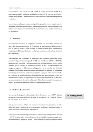 © FUOC • PID_00247316 15 Sensores y actuadores
nos industriales o para la medición de la pérdida de calor en edificios), la medida de la
potencia generada por una fuente de radiación, la detección de gases que absorben ra-
diación de infrarrojos, y la medida de radiación de infrarrojos para detectar a personas
y animales.
Los sensores piroeléctricos suelen ser dispositivos pequeños; poseen una alta sensibi-
lidad a los cambios de temperatura, y al no necesitar llegar al equilibrio térmico con
la fuente de radiación, tienen un tiempo de respuesta más corto que los termistores y
los termopares.
2.3. Termopares
Un termopar es un sensor de temperatura construido con dos metales distintos que
tienen dos puntos de unión entre sí. El principio de funcionamiento del termopar se
basa en el efecto Seebeck, según el cual si los puntos de unión de los dos metales se
someten a una diferencia térmica, se produce una tensión proporcional a la diferencia
de temperaturas.
Los termopares son los sensores de temperatura más frecuentes y presentan las si-
guientes ventajas: tienen un margen de medida muy elevado, de −270◦
C a +3.000◦
C;
poseen una alta estabilidad a largo plazo y una alta fiabilidad; además, ofrecen mayor
exactitud que los sensores de temperatura resistivos (RTD) a bajas temperaturas; su
tiempo de respuesta es del orden de milisegundos, y al no necesitar una fuente de
alimentación, no tienen problemas de autocalentamiento. No obstante, los termopares
también presentan diversas limitaciones: en primer lugar, para evitar errores de medi-
da, el circuito de acondicionamiento debe garantizar que la corriente que circula por
el termopar sea mínima; en segundo lugar, es necesario mantener una de las dos unio-
nes a una temperatura de referencia fija, y por último, la respuesta del termopar es no
lineal y suele requerir una corrección en el acondicionador de señal.
2.4. Electrodos de ion selectivo
* ISE, ion selective electrodes,
en inglés.
Los sensores electroquímicos denominados electrodos de ion selectivo (ISE*) se basan
en la generación de una diferencia de potencial en respuesta a un cambio de concen-
tración de iones en un líquido.
Este tipo de sensores se utilizan para examinar concentraciones de sustancias en múl-
tiples aplicaciones: análisis de suelos agrícolas y fertilizantes, análisis de sangre y
orina, medidas de contaminación ambiental, etc.
Estos sensores tienen un tiempo de respuesta corto y soportan temperaturas de hasta
1.000◦
C. Sus principales inconvenientes son la necesidad de mantenerlos a alta tem-
peratura durante el proceso de medida y la alta impedancia de salida de los electrodos
 