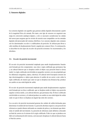 © FUOC • PID_00247316 17 Sensores y actuadores
3. Sensores digitales .
Los sensores digitales son aquellos que generan salidas digitales directamente a partir
de la magnitud física de entrada. Por tanto, este tipo de sensores no requieren una
etapa de conversión analógico-digital, y solo es necesario acondicionar las salidas
del sensor para asegurar que los niveles de tensión sean compatibles con las entradas
digitales del procesador del sistema ciberfísico. Los sensores digitales más comunes
son los denominados encoders o codificadores de posición. Se utilizan para llevar a
cabo medidas de desplazamiento lineal o angular por contacto físico. A continuación,
se describen los dos tipos de encoders de posición existentes: los incrementales y los
absolutos.
3.1. Encoder de posición incremental
El encoder de posición incremental empleado para medir desplazamientos lineales
está formado por dos componentes: una cinta o regla codificada que permanece fija
y un cabezal detector que se desplaza unido al objeto cuya posición lineal se desea
medir. La regla codificada está dividida en pequeños sectores con una propiedad que
los diferencia (magnética, óptica, eléctrica). El cabezal móvil incorpora sensores de
tipo electromagnético u óptico para detectar el cambio de un sector a otro sobre la
regla codificada, de manera que cada vez que se desplaza una distancia fija, produce
un cambio en una señal digital de salida.
El encoder de posición incremental empleado para medir desplazamientos angulares
está formado por un disco codificado, que se desplaza unido al objeto cuya posición
angular se desea medir, y un cabezal detector, que permanece fijo. El disco codificado
está dividido en sectores y el cabezal produce un cambio en una señal digital de salida
cada vez que el disco se desplaza un ángulo fijo entre dos sectores.
Los encoders de posición incremental generan dos señales de salida desfasadas para
determinar el sentido del movimiento. La posición absoluta respecto a una posición de
referencia se puede obtener utilizando un contador de pulsos y un elemento que deter-
mine el sentido del movimiento. La posición de referencia suele definirse colocando
un final de carrera en el extremo de la regla codificada. Cada vez que se produzca un
fallo en la alimentación del sistema, será necesario desplazar el cabezal detector hasta
el final de carrera.
 