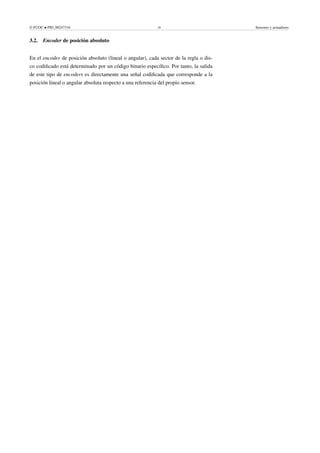© FUOC • PID_00247316 18 Sensores y actuadores
3.2. Encoder de posición absoluto
En el encoder de posición absoluto (lineal o angular), cada sector de la regla o dis-
co codificado está determinado por un código binario específico. Por tanto, la salida
de este tipo de encoders es directamente una señal codificada que corresponde a la
posición lineal o angular absoluta respecto a una referencia del propio sensor.
 