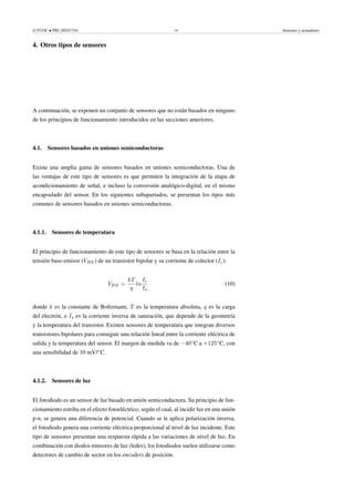 © FUOC • PID_00247316 19 Sensores y actuadores
4. Otros tipos de sensores .
A continuación, se exponen un conjunto de sensores que no están basados en ninguno
de los principios de funcionamiento introducidos en las secciones anteriores.
4.1. Sensores basados en uniones semiconductoras
Existe una amplia gama de sensores basados en uniones semiconductoras. Una de
las ventajas de este tipo de sensores es que permiten la integración de la etapa de
acondicionamiento de señal, e incluso la conversión analógico-digital, en el mismo
encapsulado del sensor. En los siguientes subapartados, se presentan los tipos más
comunes de sensores basados en uniones semiconductoras.
4.1.1. Sensores de temperatura
El principio de funcionamiento de este tipo de sensores se basa en la relación entre la
tensión base-emisor (VBE) de un transistor bipolar y su corriente de colector (Ic):
VBE =
kT
q
ln
Ic
Is
(10)
donde k es la constante de Boltzmann, T es la temperatura absoluta, q es la carga
del electrón, e Is es la corriente inversa de saturación, que depende de la geometría
y la temperatura del transistor. Existen sensores de temperatura que integran diversos
transistores bipolares para conseguir una relación lineal entre la corriente eléctrica de
salida y la temperatura del sensor. El margen de medida va de −40◦
C a +125◦
C, con
una sensibilidad de 10 mV/◦
C.
4.1.2. Sensores de luz
El fotodiodo es un sensor de luz basado en unión semiconductora. Su principio de fun-
cionamiento estriba en el efecto fotoeléctrico, según el cual, al incidir luz en una unión
p-n, se genera una diferencia de potencial. Cuando se le aplica polarización inversa,
el fotodiodo genera una corriente eléctrica proporcional al nivel de luz incidente. Este
tipo de sensores presentan una respuesta rápida a las variaciones de nivel de luz. En
combinación con diodos emisores de luz (ledes), los fotodiodos suelen utilizarse como
detectores de cambio de sector en los encoders de posición.
 