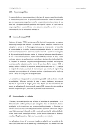 © FUOC • PID_00247316 20 Sensores y actuadores
4.1.3. Sensores magnéticos
El magnetodiodo y el magnetotransistor son dos tipos de sensores magnéticos basados
en uniones semiconductoras. Su principio de funcionamiento estriba en la variación
que provoca un campo magnético sobre las características tensión-corriente de una
unión p-n. Este tipo de sensores presentan una respuesta rápida a las variaciones de
campo magnético y suelen utilizarse como detectores de cambio de sector en los en-
coders de posición con propiedades magnéticas.
4.2. Sensores de imagen CCD
Un sensor de imagen CCD (charged-coupled device) está compuesto por un vector o
matriz de píxeles que son sensibles a la radiación óptica. Por efecto fotoeléctrico, en
cada píxel se genera un nivel de carga eléctrica que es proporcional a la intensidad
de luz que incide en el píxel y al tiempo de exposición. El nivel de carga de cada
píxel se convierte en un nivel de tensión que está conectado a la entrada de un registro
de desplazamiento utilizado para realizar la lectura de la imagen adquirida a través
de una o varias señales de salida. En las matrices CCD (o sensores de área), suelen
emplearse registros de desplazamiento vertical, para desplazar los niveles adquiridos
en cada línea de la imagen, y registros de desplazamiento horizontal, para desplazar
los niveles de luz adquiridos en los píxeles de una línea. En los vectores CCD (o
sensores lineales), basta con un registro de desplazamiento horizontal. El CCD incluye
un conjunto de señales de entrada de sincronización que controlan la exposición y
realizan el proceso de lectura de la imagen mediante el movimiento de los niveles de
tensión a través de los registros de desplazamiento.
Los características principales de un sensor de imagen CCD son la resolución espacial,
la sensibilidad a diferentes longitudes de onda, el margen dinámico y la frecuencia
máxima de adquisición de imagen (frame rate). Según sean las características del
sensor, las aplicaciones de los sensores de imagen CCD son muy diversas: medida de
distancia, inspección óptica, detección de presencia, espectrometría, etc.
4.3. Sensores basados en radiación
Existe una categoría de sensores que se basan en la emisión de una radiación y en la
detección de los cambios producidos por la magnitud física en la radiación. Cuando
la radiación incide en un objeto, una parte es reflejada y otra parte es absorbida. Los
sensores basados en radiación incluyen un elemento que recibe la radiación reflejada
por el objeto y extrae el valor de la medida a partir de la amplitud de señal recibida, del
retardo entre la señal emitida y la recibida, y de la desviación frecuencial producida
por efecto Doppler cuando el objeto o el sensor están en movimiento.
Las aplicaciones típicas de los sensores basados en radiación son la medida de dis-
tancia, velocidad, detección de presencia y caudal de líquidos sin contacto físico. En
 