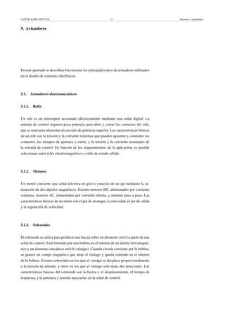 © FUOC • PID_00247316 22 Sensores y actuadores
5. Actuadores .
En este apartado se describen brevemente los principales tipos de actuadores utilizados
en el diseño de sistemas ciberfísicos.
5.1. Actuadores electromecánicos
5.1.1. Relés
Un relé es un interruptor accionado eléctricamente mediante una señal digital. La
entrada de control requiere poca potencia para abrir y cerrar los contactos del relé,
que se usan para alimentar un circuito de potencia superior. Las características básicas
de un relé son la tensión y la corriente máximas que pueden aguantar y conmutar los
contactos, los tiempos de apertura y cierre, y la tensión y la corriente nominales de
la entrada de control. En función de los requerimientos de la aplicación, es posible
seleccionar entre relés electromagnéticos y relés de estado sólido.
5.1.2. Motores
Un motor convierte una señal eléctrica en giro o rotación de un eje mediante la in-
teracción de dos dipolos magnéticos. Existen motores DC, alimentados por corriente
continua; motores AC, alimentados por corriente alterna, y motores paso a paso. Las
características básicas de un motor son el par de arranque, la velocidad, el par de salida
y la regulación de velocidad.
5.1.3. Solenoides
El solenoide se utiliza para producir una fuerza sobre un elemento móvil a partir de una
señal de control. Está formado por una bobina en el interior de un núcleo ferromagné-
tico y un elemento mecánico móvil (vástago). Cuando circula corriente por la bobina,
se genera un campo magnético que atrae el vástago y queda centrado en el interior
de la bobina. Existen solenoides en los que el vástago se desplaza proporcionalmente
a la tensión de entrada, y otros en los que el vástago solo tiene dos posiciones. Las
características básicas del solenoide son la fuerza y el desplazamiento, el tiempo de
respuesta, y la potencia y tensión necesarias en la señal de control.
 