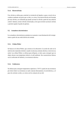 © FUOC • PID_00247316 23 Sensores y actuadores
5.1.4. Electroválvulas
Una válvula se utiliza para controlar la circulación de líquidos o gases a través de un
conducto mediante una pieza que se abre y se cierra. Una electroválvula está formada
por una válvula y un solenoide que puede accionar la válvula a partir de una señal de
control. Además, existen válvulas motorizadas, en las que un motor acciona la válvula
y permite regular el grado de apertura.
5.2. Actuadores electrotérmicos
Los actuadores electrotérmicos producen un aumento o una disminución de la tempe-
ratura a partir de una señal eléctrica de entrada.
5.2.1. Células Peltier
Se basan en el efecto Peltier, que consiste en la absorción o la cesión de calor en la
unión de dos materiales distintos cuando circula una corriente eléctrica a través de esa
unión. Las células Peltier se utilizan para refrigerar, es decir, para conseguir que un
objeto alcance una temperatura inferior a la del ambiente. Sus características básicas
son el coeficiente de Seebeck y la resistencia eléctrica.
5.2.2. Calefactores
Se utilizan para conseguir temperaturas superiores a 750◦
C a partir de una resistencia
por efecto Joule. La resistencia se suele conectar directamente a la red eléctrica, y el
paso de corriente se abre y se cierra con los contactos de un relé.
 