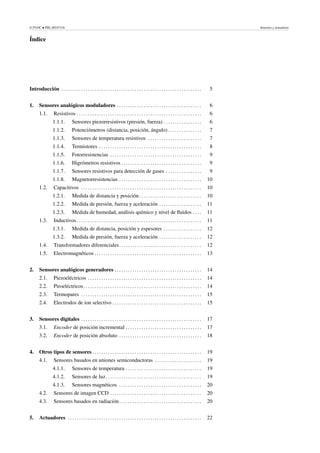 © FUOC • PID_00247316 Sensores y actuadores
Índice
Introducción . . . . . . . . . . . . . . . . . . . . . . . . . . . . . . . . . . . . . . . . . . . . . . . . . . . . . . . . . . . . . . . 5
1. Sensores analógicos moduladores . . . . . . . . . . . . . . . . . . . . . . . . . . . . . . . . . . . . . . 6
1.1. Resistivos . . . . . . . . . . . . . . . . . . . . . . . . . . . . . . . . . . . . . . . . . . . . . . . . . . . . . . . . 6
1.1.1. Sensores piezorresistivos (presión, fuerza) . . . . . . . . . . . . . . . . . 6
1.1.2. Potenciómetros (distancia, posición, ángulo) . . . . . . . . . . . . . . . 7
1.1.3. Sensores de temperatura resistivos . . . . . . . . . . . . . . . . . . . . . . . . 7
1.1.4. Termistores . . . . . . . . . . . . . . . . . . . . . . . . . . . . . . . . . . . . . . . . . . . . . . 8
1.1.5. Fotorresistencias . . . . . . . . . . . . . . . . . . . . . . . . . . . . . . . . . . . . . . . . . 9
1.1.6. Higrómetros resistivos . . . . . . . . . . . . . . . . . . . . . . . . . . . . . . . . . . . . 9
1.1.7. Sensores resistivos para detección de gases . . . . . . . . . . . . . . . . 9
1.1.8. Magnetorresistencias . . . . . . . . . . . . . . . . . . . . . . . . . . . . . . . . . . . . . 10
1.2. Capacitivos . . . . . . . . . . . . . . . . . . . . . . . . . . . . . . . . . . . . . . . . . . . . . . . . . . . . . . 10
1.2.1. Medida de distancia y posición. . . . . . . . . . . . . . . . . . . . . . . . . . . . 10
1.2.2. Medida de presión, fuerza y aceleración . . . . . . . . . . . . . . . . . . . 11
1.2.3. Medida de humedad, análisis químico y nivel de fluidos . . . . 11
1.3. Inductivos . . . . . . . . . . . . . . . . . . . . . . . . . . . . . . . . . . . . . . . . . . . . . . . . . . . . . . . . 11
1.3.1. Medida de distancia, posición y espesores . . . . . . . . . . . . . . . . . 12
1.3.2. Medida de presión, fuerza y aceleración . . . . . . . . . . . . . . . . . . . 12
1.4. Transformadores diferenciales. . . . . . . . . . . . . . . . . . . . . . . . . . . . . . . . . . . . . 12
1.5. Electromagnéticos . . . . . . . . . . . . . . . . . . . . . . . . . . . . . . . . . . . . . . . . . . . . . . . . 13
2. Sensores analógicos generadores . . . . . . . . . . . . . . . . . . . . . . . . . . . . . . . . . . . . . . . 14
2.1. Piezoeléctricos . . . . . . . . . . . . . . . . . . . . . . . . . . . . . . . . . . . . . . . . . . . . . . . . . . . 14
2.2. Piroeléctricos. . . . . . . . . . . . . . . . . . . . . . . . . . . . . . . . . . . . . . . . . . . . . . . . . . . . . 14
2.3. Termopares . . . . . . . . . . . . . . . . . . . . . . . . . . . . . . . . . . . . . . . . . . . . . . . . . . . . . . 15
2.4. Electrodos de ion selectivo . . . . . . . . . . . . . . . . . . . . . . . . . . . . . . . . . . . . . . . . 15
3. Sensores digitales . . . . . . . . . . . . . . . . . . . . . . . . . . . . . . . . . . . . . . . . . . . . . . . . . . . . . . 17
3.1. Encoder de posición incremental . . . . . . . . . . . . . . . . . . . . . . . . . . . . . . . . . . 17
3.2. Encoder de posición absoluto . . . . . . . . . . . . . . . . . . . . . . . . . . . . . . . . . . . . . 18
4. Otros tipos de sensores . . . . . . . . . . . . . . . . . . . . . . . . . . . . . . . . . . . . . . . . . . . . . . . . . 19
4.1. Sensores basados en uniones semiconductoras . . . . . . . . . . . . . . . . . . . . . 19
4.1.1. Sensores de temperatura . . . . . . . . . . . . . . . . . . . . . . . . . . . . . . . . . . 19
4.1.2. Sensores de luz. . . . . . . . . . . . . . . . . . . . . . . . . . . . . . . . . . . . . . . . . . . 19
4.1.3. Sensores magnéticos . . . . . . . . . . . . . . . . . . . . . . . . . . . . . . . . . . . . . 20
4.2. Sensores de imagen CCD . . . . . . . . . . . . . . . . . . . . . . . . . . . . . . . . . . . . . . . . . 20
4.3. Sensores basados en radiación. . . . . . . . . . . . . . . . . . . . . . . . . . . . . . . . . . . . . 20
5. Actuadores . . . . . . . . . . . . . . . . . . . . . . . . . . . . . . . . . . . . . . . . . . . . . . . . . . . . . . . . . . . . 22
 