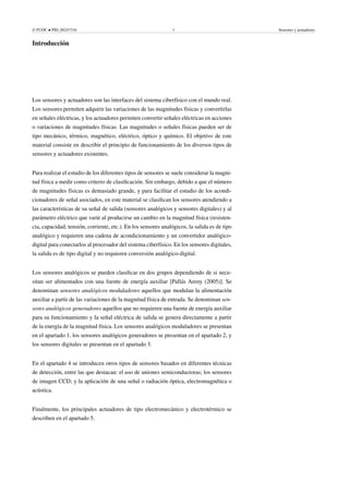 © FUOC • PID_00247316 5 Sensores y actuadores
Introducción
Los sensores y actuadores son las interfaces del sistema ciberfísico con el mundo real.
Los sensores permiten adquirir las variaciones de las magnitudes físicas y convertirlas
en señales eléctricas, y los actuadores permiten convertir señales eléctricas en acciones
o variaciones de magnitudes físicas. Las magnitudes o señales físicas pueden ser de
tipo mecánico, térmico, magnético, eléctrico, óptico y químico. El objetivo de este
material consiste en describir el principio de funcionamiento de los diversos tipos de
sensores y actuadores existentes.
Para realizar el estudio de los diferentes tipos de sensores se suele considerar la magni-
tud física a medir como criterio de clasificación. Sin embargo, debido a que el número
de magnitudes físicas es demasiado grande, y para facilitar el estudio de los acondi-
cionadores de señal asociados, en este material se clasifican los sensores atendiendo a
las características de su señal de salida (sensores analógicos y sensores digitales) y al
parámetro eléctrico que varíe al producirse un cambio en la magnitud física (resisten-
cia, capacidad, tensión, corriente, etc.). En los sensores analógicos, la salida es de tipo
analógico y requieren una cadena de acondicionamiento y un convertidor analógico-
digital para conectarlos al procesador del sistema ciberfísico. En los sensores digitales,
la salida es de tipo digital y no requieren conversión analógico-digital.
Los sensores analógicos se pueden clasificar en dos grupos dependiendo de si nece-
sitan ser alimentados con una fuente de energía auxiliar [Pallás Areny (2005)]. Se
denominan sensores analógicos moduladores aquellos que modulan la alimentación
auxiliar a partir de las variaciones de la magnitud física de entrada. Se denominan sen-
sores analógicos generadores aquellos que no requieren una fuente de energía auxiliar
para su funcionamiento y la señal eléctrica de salida se genera directamente a partir
de la energía de la magnitud física. Los sensores analógicos moduladores se presentan
en el apartado 1, los sensores analógicos generadores se presentan en el apartado 2, y
los sensores digitales se presentan en el apartado 3.
En el apartado 4 se introducen otros tipos de sensores basados en diferentes técnicas
de detección, entre las que destacan: el uso de uniones semiconductoras; los sensores
de imagen CCD; y la aplicación de una señal o radiación óptica, electromagnética o
acústica.
Finalmente, los principales actuadores de tipo electromecánico y electrotérmico se
describen en el apartado 5.
 