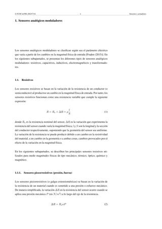 © FUOC • PID_00247316 6 Sensores y actuadores
1. Sensores analógicos moduladores .
Los sensores analógicos moduladores se clasifican según sea el parámetro eléctrico
que varía a partir de los cambios en la magnitud física de entrada [Fraden (2015)]. En
los siguientes subapartados, se presentan los diferentes tipos de sensores analógicos
moduladores: resistivos, capacitivos, inductivos, electromagnéticos y transformado-
res.
1.1. Resistivos
Los sensores resistivos se basan en la variación de la resistencia de un conductor (o
semiconductor) al producirse un cambio en la magnitud física de entrada. Por tanto, los
sensores resistivos funcionan como una resistencia variable que cumple la siguiente
expresión:
R = Ro + ∆R = ρ
l
S
(1)
donde Ro es la resistencia nominal del sensor, ∆R es la variación que experimenta la
resistencia del sensor cuando varía la magnitud física, l y S son la longitud y la sección
del conductor respectivamente, suponiendo que la geometría del sensor sea uniforme.
La variación de la resistencia se puede producir debido a un cambio en la resistividad
del material, a un cambio en la geometría o a ambas cosas, cambios provocados por el
efecto de la variación en la magnitud física.
En los siguientes subapartados, se describen los principales sensores resistivos uti-
lizados para medir magnitudes físicas de tipo mecánico, térmico, óptico, químico y
magnético.
1.1.1. Sensores piezorresistivos (presión, fuerza)
Los sensores piezorresistivos (o galgas extensiométricas) se basan en la variación de
la resistencia de un material cuando es sometido a una presión o esfuerzo mecánico.
De manera simplificada, la variación ∆R en la resistencia del sensor ocurre cuando se
aplica una presión mecánica P (en N/m2
) a lo largo del eje de la resistencia.
∆R = RoαP (2)
 