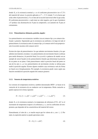© FUOC • PID_00247316 7 Sensores y actuadores
donde Ro es la resistencia nominal y α es el coeficiente piezorresistivo (en m2
/N)
del material del sensor. La presión aplicada es P = F/S, donde F es la fuerza que
actúa sobre el piezorresistor y S es el área de la sección transversal sobre la que actúa.
El coeficiente piezorresistivo α suele tener un valor negativo, por lo que el producto
αP produce una disminución de R para la compresión y un aumento de R para el
estiramiento.
1.1.2. Potenciómetros (distancia, posición, ángulo)
Los potenciómetros son resistencias variables con un contacto fijo y un contacto des-
lizante o giratorio. Suponiendo que la resistencia sea uniforme a lo largo de todo el
potenciómetro, la resistencia entre el contacto fijo y el contacto móvil será proporcio-
nal al recorrido mecánico del contacto móvil.
Existen dos tipos de potenciómetros: los que admiten movimientos lineales y los que
admiten movimientos circulares. Los potenciómetros de movimiento lineal se utilizan
para medir distancias y la posición lineal. Los joysticks o palancas de mando son un
ejemplo de sensor basado en dos potenciómetros lineales que determinan la posición
de un punto en un plano. Cada potenciómetro mide la posición lineal del punto en
uno de los ejes (x, y). Los potenciómetros de movimiento circular se utilizan para
medir la posición angular. Existen algunos modelos cuya resistencia varía de forma
no lineal con el desplazamiento. Por ejemplo, la resistencia puede variar según una
función senoidal de la posición angular del contacto giratorio.
1.1.3. Sensores de temperatura resistivos
* Resistance temperature
detector, en inglés.
Los sensores de temperatura resistivos, también denominados RTD*, se basan en la
variación de la resistencia de un conductor con la temperatura. Dicha variación se
puede expresar de la forma siguiente:
R = Ro 1 + α1∆T + α2∆T2
+ α3∆T3
+ ... + αn∆Tn

(3)
donde Ro es la resistencia nominal a la temperatura de referencia (0◦
C), ∆T es el
incremento de temperatura respecto a la referencia, y αi son los coeficientes de tem-
peratura, que dependen de las características del material del sensor.
Generalmente, el valor de α1 es mucho mayor que los valores de αi con i ≥ 2. Por
tanto, la expresión anterior se puede aproximar como
R = Ro (1 + α∆T) (4)
 