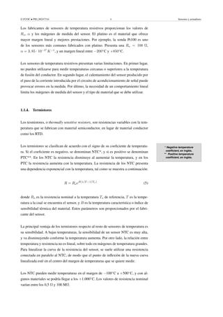 © FUOC • PID_00247316 8 Sensores y actuadores
Los fabricantes de sensores de temperatura resistivos proporcionan los valores de
Ro, α y los márgenes de medida del sensor. El platino es el material que ofrece
mayor margen lineal y mejores prestaciones. Por ejemplo, la sonda Pt100 es uno
de los sensores más comunes fabricados con platino. Presenta una Ro = 100 Ω,
α = 3, 85 · 10−3◦
K−1
, y un margen lineal entre −200◦
C y +850◦
C.
Los sensores de temperatura resistivos presentan varias limitaciones. En primer lugar,
no pueden utilizarse para medir temperaturas cercanas o superiores a la temperatura
de fusión del conductor. En segundo lugar, el calentamiento del sensor producido por
el paso de la corriente introducida por el circuito de acondicionamiento de señal puede
provocar errores en la medida. Por último, la necesidad de un comportamiento lineal
limita los márgenes de medida del sensor y el tipo de material que se debe utilizar.
1.1.4. Termistores
Los tesmistores, o thermally sensitive resistors, son resistencias variables con la tem-
peratura que se fabrican con material semiconductor, en lugar de material conductor
como los RTD.
* Negative temperature
coefficient, en inglés.
** Positive temperature
coefficient, en inglés.
Los termistores se clasifican de acuerdo con el signo de su coeficiente de temperatu-
ra. Si el coeficiente es negativo, se denominan NTC*, y si es positivo se denominan
PTC**. En los NTC la resistencia disminuye al aumentar la temperatura, y en los
PTC la resistencia aumenta con la temperatura. La resistencia de los NTC presenta
una dependencia exponencial con la temperatura, tal como se muestra a continuación:
R = RoeB(1/T −1/To)
(5)
donde Ro es la resistencia nominal a la temperatura To de referencia, T es la tempe-
ratura a la cual se encuentra el sensor, y B es la temperatura característica o índice de
sensibilidad térmica del material. Estos parámetros son proporcionados por el fabri-
cante del sensor.
La principal ventaja de los termistores respecto al resto de sensores de temperatura es
su sensibilidad. A bajas temperaturas, la sensibilidad de un sensor NTC es muy alta,
y va disminuyendo conforme la temperatura aumenta. Por otro lado, la relación entre
temperatura y resistencia no es lineal, sobre todo en márgenes de temperatura grandes.
Para linealizar la curva de la resistencia del sensor, se suele utilizar una resistencia
conectada en paralelo al NTC, de modo que el punto de inflexión de la nueva curva
linealizada esté en el centro del margen de temperaturas que se quiere medir.
Los NTC pueden medir temperaturas en el margen de −100◦
C a +500◦
C, y con al-
gunos materiales se podría llegar a los +1.000◦
C. Los valores de resistencia nominal
varían entre los 0,5 Ω y 100 MΩ.
 