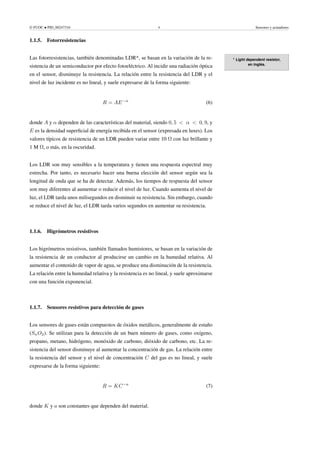 © FUOC • PID_00247316 9 Sensores y actuadores
1.1.5. Fotorresistencias
* Light dependent resistor,
en inglés.
Las fotorresistencias, también denominadas LDR*, se basan en la variación de la re-
sistencia de un semiconductor por efecto fotoeléctrico. Al incidir una radiación óptica
en el sensor, disminuye la resistencia. La relación entre la resistencia del LDR y el
nivel de luz incidente es no lineal, y suele expresarse de la forma siguiente:
R = AE−α
(6)
donde A y α dependen de las características del material, siendo 0, 5  α  0, 9, y
E es la densidad superficial de energía recibida en el sensor (expresada en luxes). Los
valores típicos de resistencia de un LDR pueden variar entre 10 Ω con luz brillante y
1 M Ω, o más, en la oscuridad.
Los LDR son muy sensibles a la temperatura y tienen una respuesta espectral muy
estrecha. Por tanto, es necesario hacer una buena elección del sensor según sea la
longitud de onda que se ha de detectar. Además, los tiempos de respuesta del sensor
son muy diferentes al aumentar o reducir el nivel de luz. Cuando aumenta el nivel de
luz, el LDR tarda unos milisegundos en disminuir su resistencia. Sin embargo, cuando
se reduce el nivel de luz, el LDR tarda varios segundos en aumentar su resistencia.
1.1.6. Higrómetros resistivos
Los higrómetros resistivos, también llamados humistores, se basan en la variación de
la resistencia de un conductor al producirse un cambio en la humedad relativa. Al
aumentar el contenido de vapor de agua, se produce una disminución de la resistencia.
La relación entre la humedad relativa y la resistencia es no lineal, y suele aproximarse
con una función exponencial.
1.1.7. Sensores resistivos para detección de gases
Los sensores de gases están compuestos de óxidos metálicos, generalmente de estaño
(SnO2). Se utilizan para la detección de un buen número de gases, como oxígeno,
propano, metano, hidrógeno, monóxido de carbono, dióxido de carbono, etc. La re-
sistencia del sensor disminuye al aumentar la concentración de gas. La relación entre
la resistencia del sensor y el nivel de concentración C del gas es no lineal, y suele
expresarse de la forma siguiente:
R = KC−a
(7)
donde K y a son constantes que dependen del material.
 