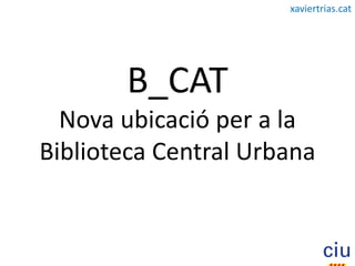 xaviertrias.cat




       B_CAT
  Nova ubicació per a la
Biblioteca Central Urbana
 