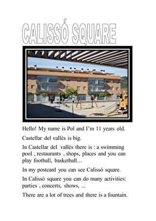 Hello! My name is Pol and I’m 11 years old.
Castellar del vallès is big.
In Castellar del vallès there is : a swimming
pool , restaurants , shops, places and you can
play football, basketball…
In my postcard you can see Calissó square.
In Calissó square you can do many activities:
parties , concerts, shows, ...
There are a lot of trees and there is a fountain.
 
