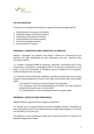 PLA D’ACTUACIÓ 2013

S’estructura en 6 programes de treball que responen als eixos estratègics del CiT:

1.   Infraestructures i serveis per a la mobilitat
2.   Gestió dels Polígons d’Activitat Econòmica
3.   Infraestructures de telecomunicacions
4.   Desenvolupament de serveis avançats
5.   Foment de l’activitat econòmica
6.   Promoció de CIT a l’exterior


PROGRAMA 1. INFRAESTRUCTURES I SERVEIS PER A LA MOBILITAT

Objectiu: Aconseguir una mobilitat més eficient i millorar les infraestructures que
permetin una major accessibilitat als Parcs Empresarials amb més seguretat viària,
informació i confort .

1.1. Finalitzar el projecte FEDER de zonificació, ordenació i senyalització de les zones
empresarials, universitàries i tecnològiques del CiT. A més de la senyalització en vies
locals i en vies de la Generalitat, es considera necessari l’ampliació en les autopistes i
també el reforçament en vies locals.

1.2. Creació d’un Grup d’Impuls de mobilitat on els diferents experts dels tres municipis
proposin el desenvolupament d’accions d’una millor connectivitat viària i del transport
públic.
        1.2.1.Fomentar l’ús de les formes de transport més sostenibles
        1.2.2. Interactuar amb l’Àrea Metropolitana per facilitar una major cobertura
        territorial del servei de taxis a l’entorn del CiT
        1.2.3. Desenvolupar accions de connectivitat viària i transport públic


PROGRAMA 2. GESTIÓ DE PARCS EMPRESARIALS

Objectiu: Millorar la gestió de parcs i polígons empresarials

2.1. Avançar cap a la implementació de sistemes energètics eficients i sostenibles als
parcs empresarials a partir de les experiències que s’estan desenvolupant en el territori
com Rubí Brilla, Smart Cities, etc

2.2. Mantenir el servei d’informació sobre zones empresarials del CiT a l’entorn de la
plataforma digital del CiT (web)



                                                                                        3
 