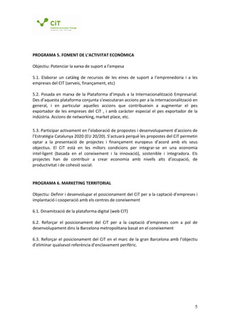 PROGRAMA 5. FOMENT DE L’ACTIVITAT ECONÒMICA

Objectiu: Potenciar la xarxa de suport a l’empesa

5.1. Elaborar un catàleg de recursos de les eines de suport a l’emprenedoria i a les
empreses del CIT (serveis, finançament, etc)

5.2. Posada en marxa de la Plataforma d’impuls a la Internacionalització Empresarial.
Des d’aquesta plataforma conjunta s’executaran accions per a la internacionalització en
general, i en particular aquelles accions que contribueixin a augmentar el pes
exportador de les empreses del CiT , i amb caràcter especial el pes exportador de la
indústria. Accions de networking, market place, etc.

5.3. Participar activament en l’elaboració de propostes i desenvolupament d’accions de
l’Estratègia Catalunya 2020 (EU 20/20). S’actuarà perquè les propostes del CiT permetin
optar a la presentació de projectes i finançament europeus d’acord amb els seus
objectius. El CiT està en les millors condicions per integrar-se en una economia
intel·ligent (basada en el coneixement i la innovació), sostenible i integradora. Els
projectes han de contribuir a crear economia amb nivells alts d’ocupació, de
productivitat i de cohesió social.


PROGRAMA 6. MARKETING TERRITORIAL

Objectiu: Definir i desenvolupar el posicionament del CiT per a la captació d’empreses i
implantació i cooperació amb els centres de coneixement

6.1. Dinamització de la plataforma digital (web CIT)

6.2. Reforçar el posicionament del CiT per a la captació d’empreses com a pol de
desenvolupament dins la Barcelona metropolitana basat en el coneixement

6.3. Reforçar el posicionament del CiT en el marc de la gran Barcelona amb l’objectiu
d’eliminar qualsevol referència d’enclavament perifèric.




                                                                                      5
 
