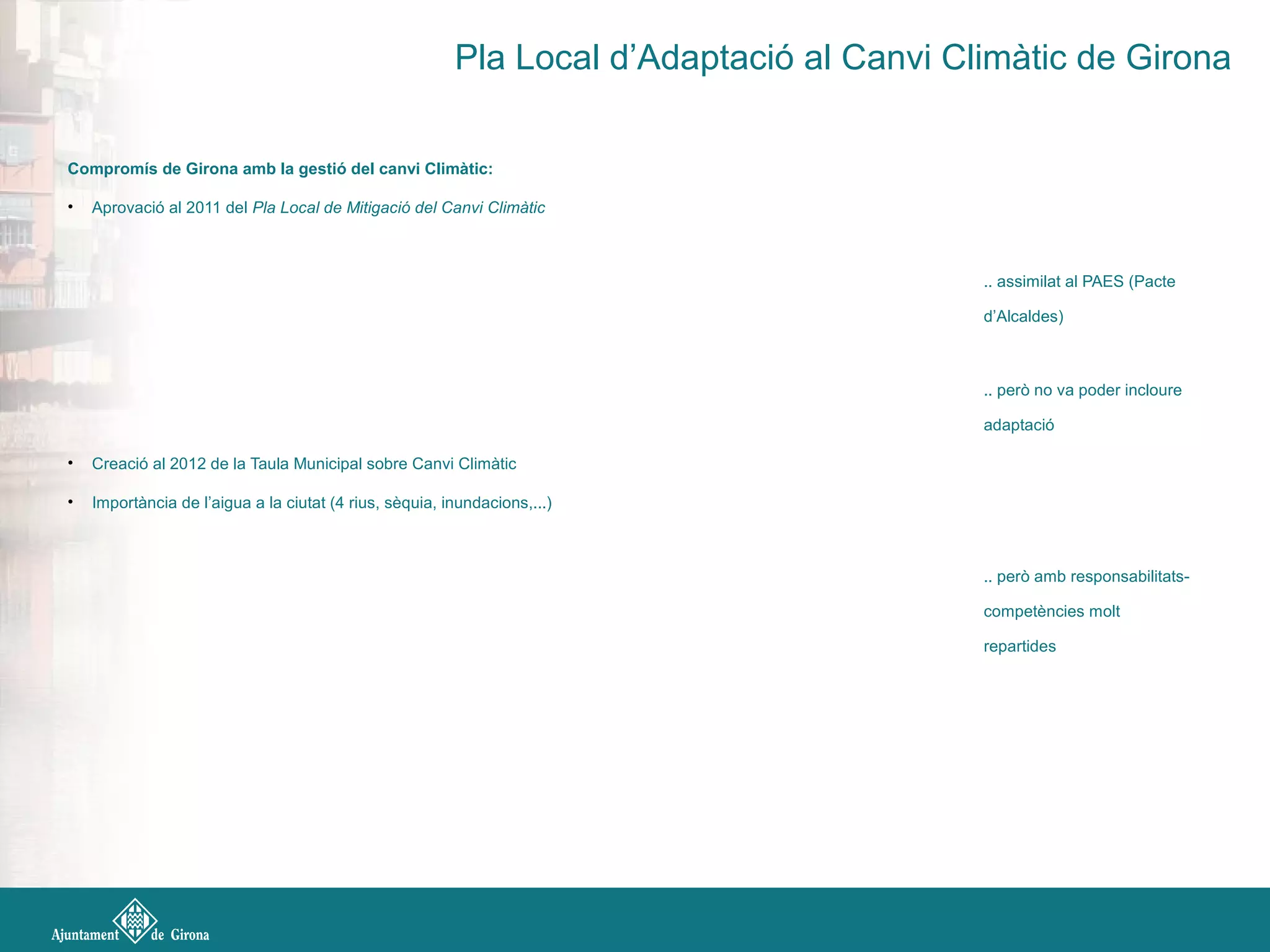 Compromís de Girona amb la gestió del canvi Climàtic:
• Aprovació al 2011 del Pla Local de Mitigació del Canvi Climàtic
.. assimilat al PAES (Pacte
d’Alcaldes)
.. però no va poder incloure
adaptació
• Creació al 2012 de la Taula Municipal sobre Canvi Climàtic
• Importància de l’aigua a la ciutat (4 rius, sèquia, inundacions,...)
.. però amb responsabilitats-
competències molt
repartides
Pla Local d’Adaptació al Canvi Climàtic de Girona
 