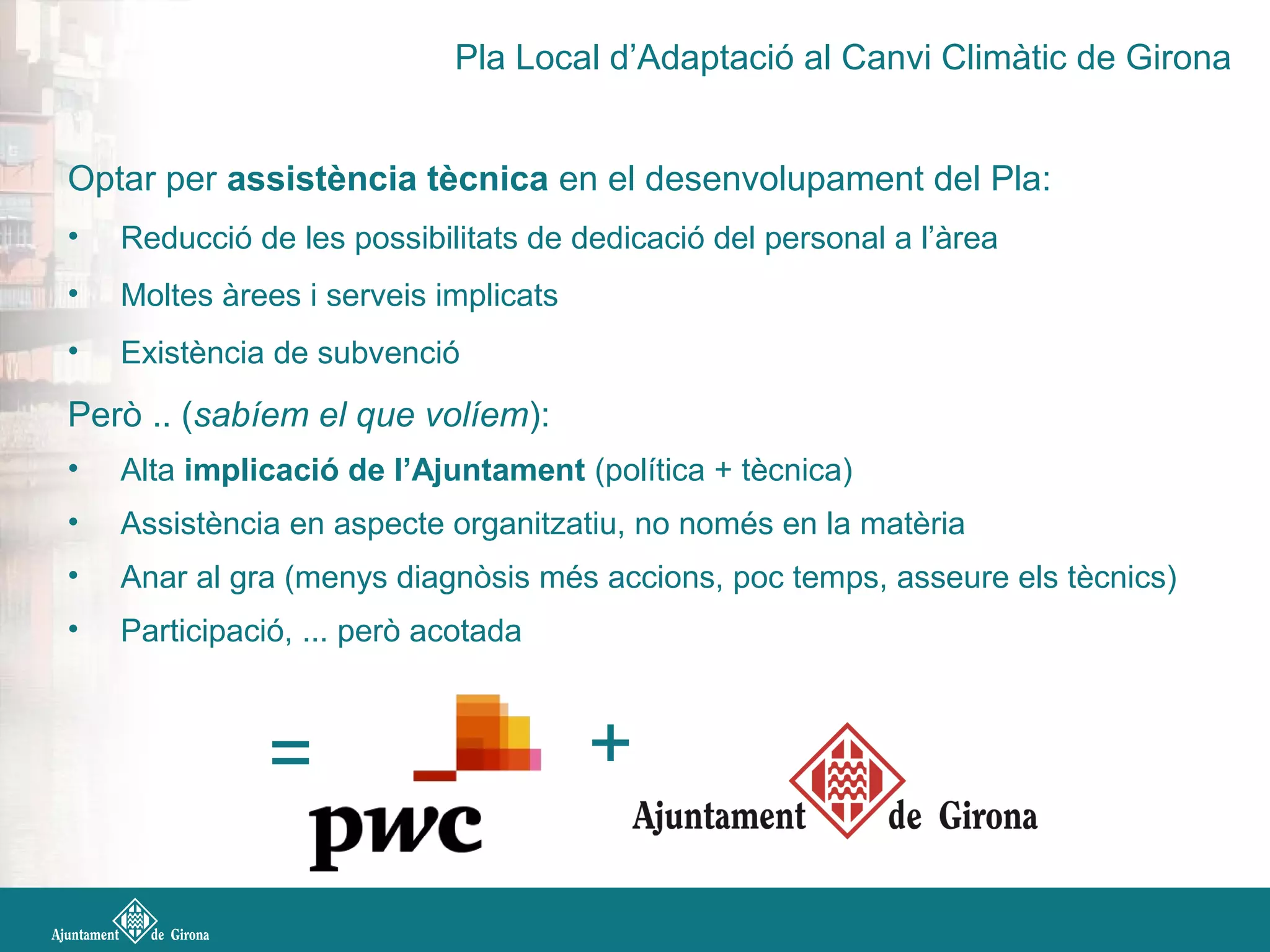 Optar per assistència tècnica en el desenvolupament del Pla:
• Reducció de les possibilitats de dedicació del personal a l’àrea
• Moltes àrees i serveis implicats
• Existència de subvenció
Però .. (sabíem el que volíem):
• Alta implicació de l’Ajuntament (política + tècnica)
• Assistència en aspecte organitzatiu, no només en la matèria
• Anar al gra (menys diagnòsis més accions, poc temps, asseure els tècnics)
• Participació, ... però acotada
= +
Pla Local d’Adaptació al Canvi Climàtic de Girona
 