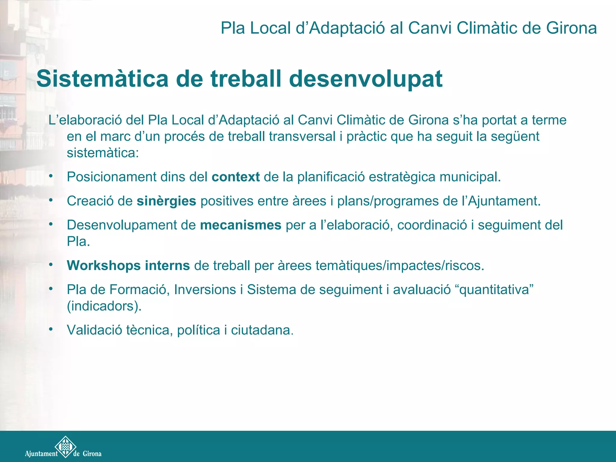 L’elaboració del Pla Local d’Adaptació al Canvi Climàtic de Girona s’ha portat a terme
en el marc d’un procés de treball transversal i pràctic que ha seguit la següent
sistemàtica:
• Posicionament dins del context de la planificació estratègica municipal.
• Creació de sinèrgies positives entre àrees i plans/programes de l’Ajuntament.
• Desenvolupament de mecanismes per a l’elaboració, coordinació i seguiment del
Pla.
• Workshops interns de treball per àrees temàtiques/impactes/riscos.
• Pla de Formació, Inversions i Sistema de seguiment i avaluació “quantitativa”
(indicadors).
• Validació tècnica, política i ciutadana.
Sistemàtica de treball desenvolupat
Pla Local d’Adaptació al Canvi Climàtic de Girona
 