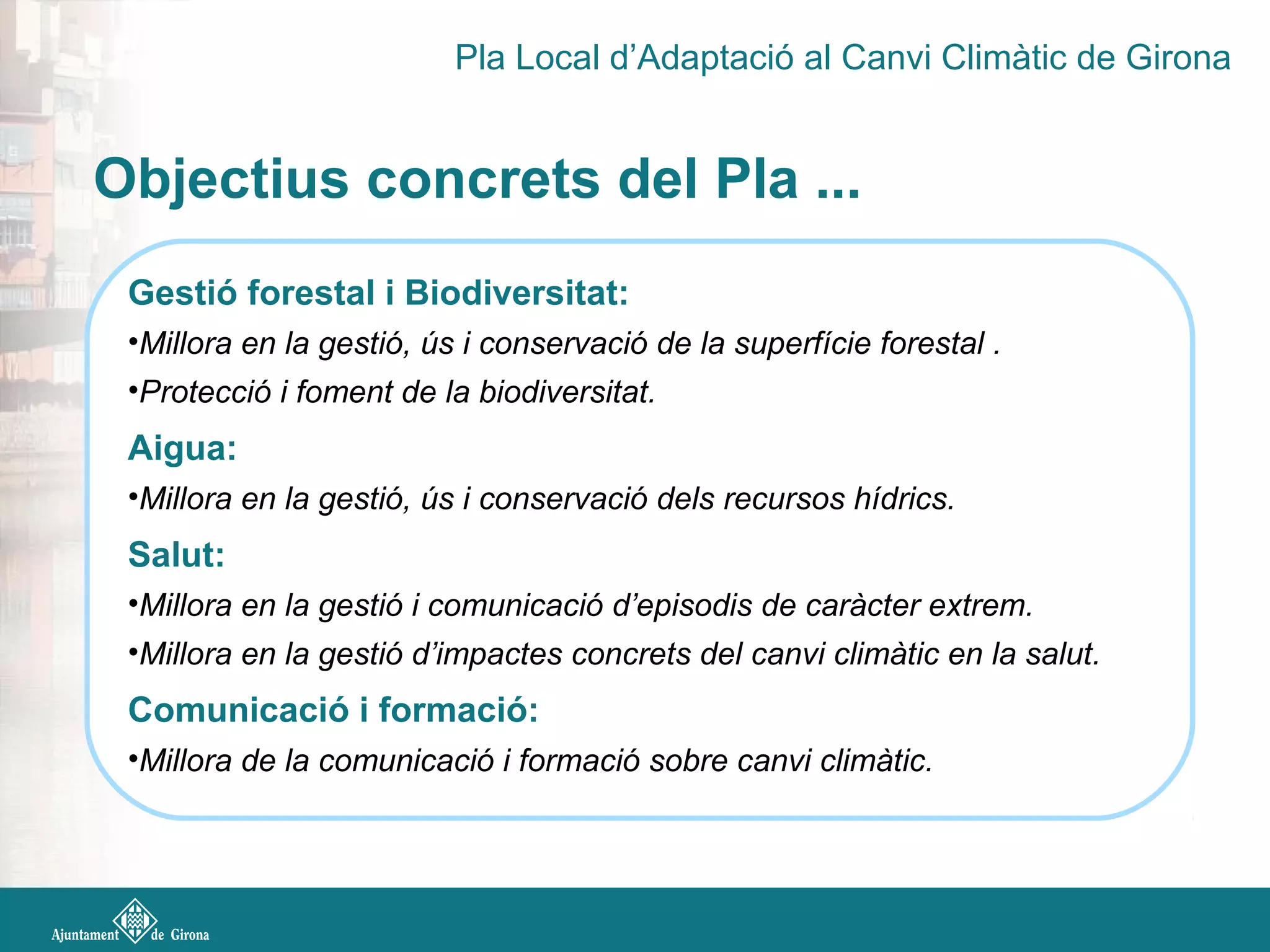 Objectius concrets del Pla ...
Gestió forestal i Biodiversitat:
•Millora en la gestió, ús i conservació de la superfície forestal .
•Protecció i foment de la biodiversitat.
Aigua:
•Millora en la gestió, ús i conservació dels recursos hídrics.
Salut:
•Millora en la gestió i comunicació d’episodis de caràcter extrem.
•Millora en la gestió d’impactes concrets del canvi climàtic en la salut.
Comunicació i formació:
•Millora de la comunicació i formació sobre canvi climàtic.
Pla Local d’Adaptació al Canvi Climàtic de Girona
 