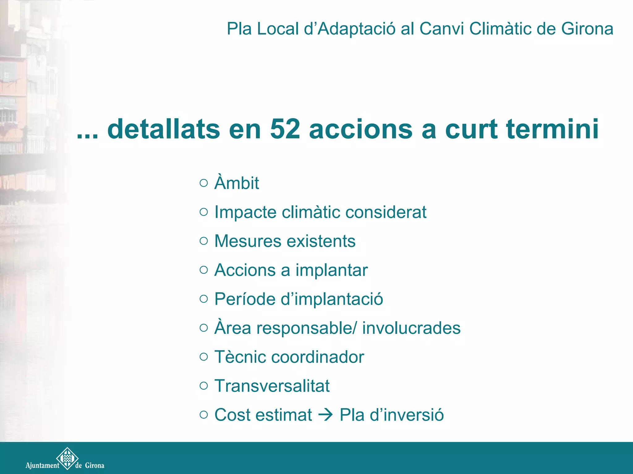 ... detallats en 52 accions a curt termini
o Àmbit
o Impacte climàtic considerat
o Mesures existents
o Accions a implantar
o Període d’implantació
o Àrea responsable/ involucrades
o Tècnic coordinador
o Transversalitat
o Cost estimat  Pla d’inversió
Pla Local d’Adaptació al Canvi Climàtic de Girona
 