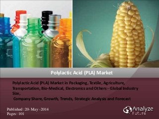 Polylactic Acid (PLA) Market in Packaging, Textile, Agriculture,
Transportation, Bio-Medical, Electronics and Others - Global Industry Size,
Company Share, Growth, Trends, Strategic Analysis and Forecast, 2012 - 2020
Polylactic Acid (PLA) Market in Packaging, Textile, Agriculture,
Transportation, Bio-Medical, Electronics and Others - Global Industry
Size,
Company Share, Growth, Trends, Strategic Analysis and Forecast
Published :20- May -2014
Pages: 101
Polylactic Acid (PLA) Market
 