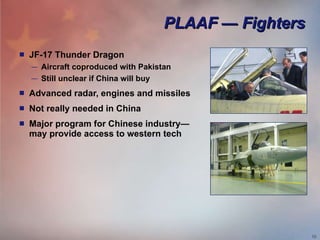 PLAAF — Fighters JF-17 Thunder Dragon Aircraft coproduced with Pakistan Still unclear if China will buy Advanced radar, engines and missiles Not really needed in China Major program for Chinese industry— may provide access to western tech 