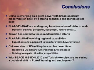 Conclusions China is emerging as a great power with broad-spectrum modernization back by a strong economic and technological base PLAAF/PLANAF are undergoing transformation of historic scale Doctrine, training, personnel, equipment, nature of war… Taiwan has served to focus modernization efforts PLAAF/PLANAF evolving regional capabilities Expect ops and equipment to train for events beyond Taiwan Chinese view of US military has evolved over time Identifying US military vulnerabilities & weaknesses Striving to negate US military capabilities With PEACE MISSION 2010 and Turkish exercise, are we seeing a doctrinal shift in PLAAF training and employment? 