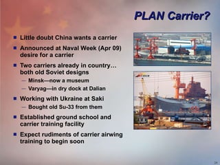 PLAN Carrier? Little doubt China wants a carrier Announced at Naval Week (Apr 09) desire for a carrier Two carriers already in country… both old Soviet designs Minsk—now a museum Varyag—in dry dock at Dalian Working with Ukraine at Saki Bought old Su-33 from them Established ground school and carrier training facility Expect rudiments of carrier airwing training to begin soon 