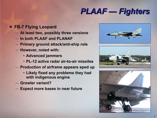 PLAAF — Fighters FB-7 Flying Leopard At least two, possibly three versions In both PLAAF and PLANAF Primary ground attack/anti-ship role However, noted with:  Advanced jammers PL-12 active radar air-to-air missiles Production of airframe appears sped up Likely fixed any problems they had with indigenous engine Growler variant? Expect more bases in near future 