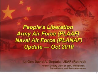 Lt Gen David A. Deptula, USAF (Retired) Former Deputy Chief of Staff, Intelligence,  Surveillance, and Reconnaissance People ’s Liberation  Army Air Force (PLAAF)  Air Force (PLANAF) Update — Oct 2010 People ’s Liberation  Army Air Force (PLAAF)  Naval Air Force (PLANAF) Update — Oct 2010 